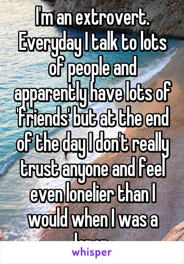 I'm an extrovert. Everyday I talk to lots of people and apparently have lots of 'friends' but at the end of the day I don't really trust anyone and feel even lonelier than I would when I was a loner.