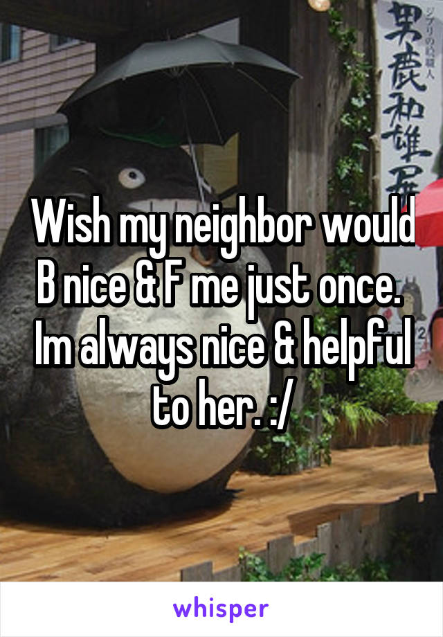 Wish my neighbor would B nice & F me just once.  Im always nice & helpful to her. :/