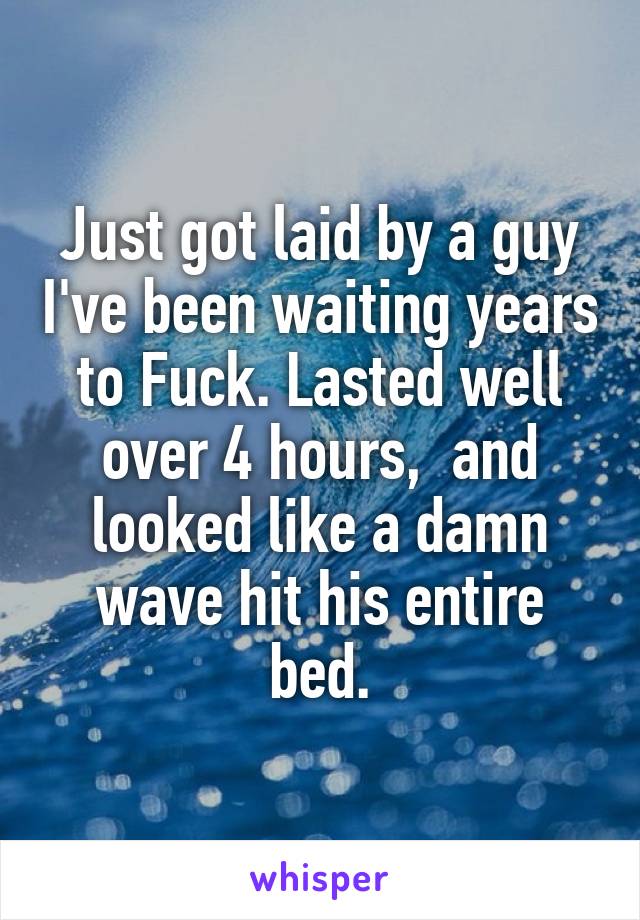 Just got laid by a guy I've been waiting years to Fuck. Lasted well over 4 hours,  and looked like a damn wave hit his entire bed.