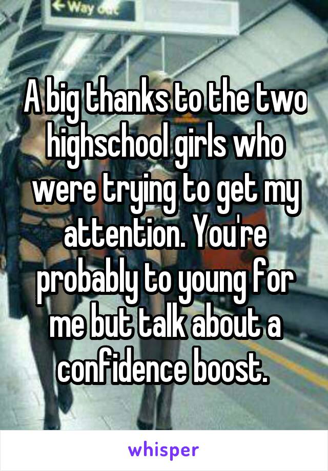 A big thanks to the two highschool girls who were trying to get my attention. You're probably to young for me but talk about a confidence boost. 