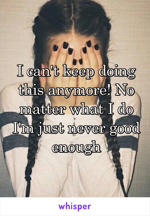 I can't keep doing this anymore! No matter what I do I'm just never good enough