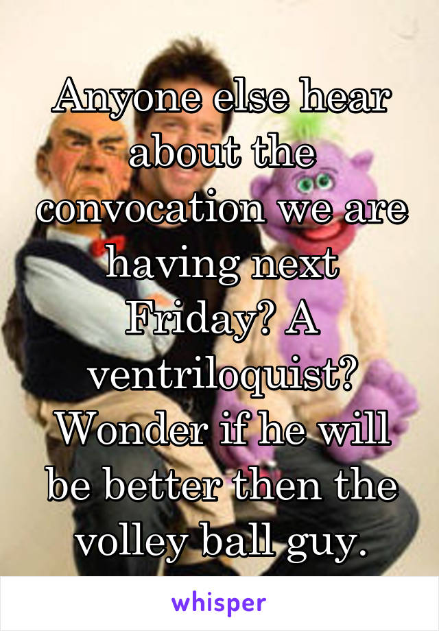 Anyone else hear about the convocation we are having next Friday? A ventriloquist? Wonder if he will be better then the volley ball guy.