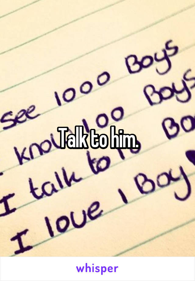 Talk to him.