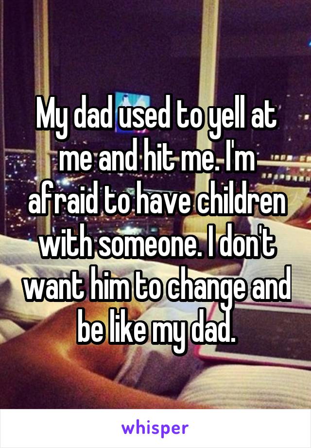 My dad used to yell at me and hit me. I'm afraid to have children with someone. I don't want him to change and be like my dad.