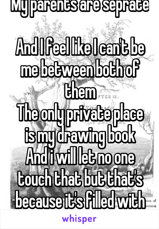 My parents are seprate 
And I feel like I can't be me between both of them
The only private place is my drawing book
And i will let no one touch that but that's because it's filled with my emotions!!!