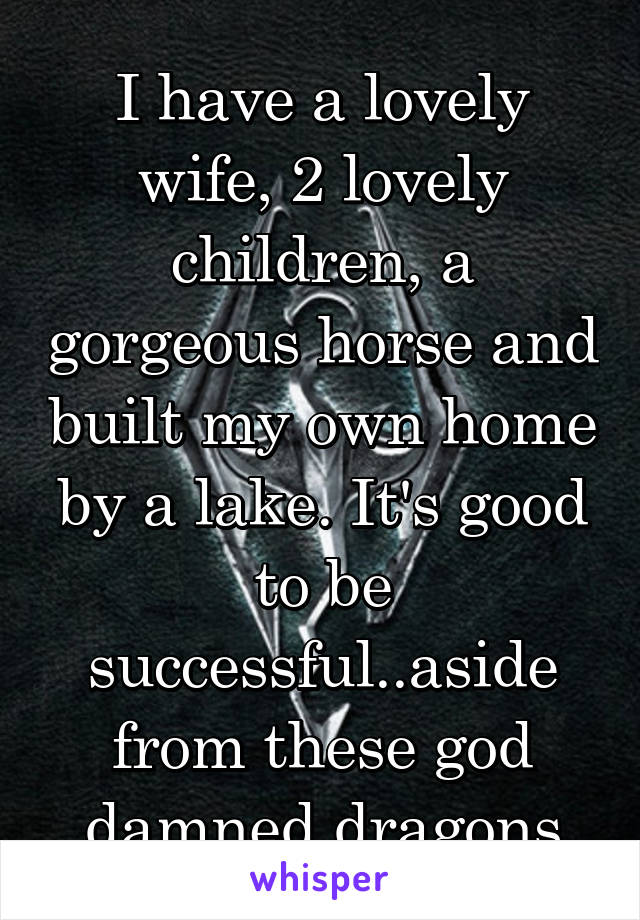 I have a lovely wife, 2 lovely children, a gorgeous horse and built my own home by a lake. It's good to be successful..aside from these god damned dragons