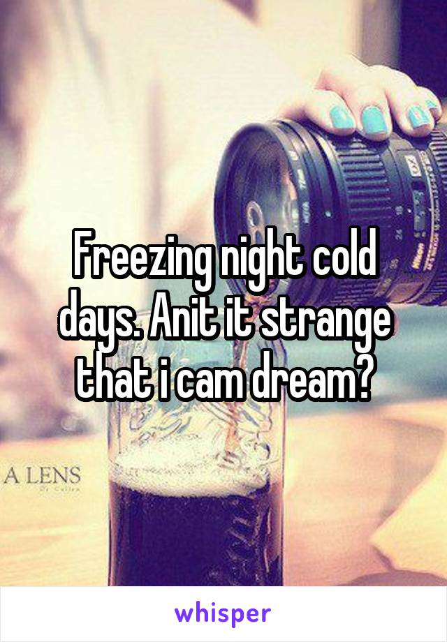 Freezing night cold days. Anit it strange that i cam dream?