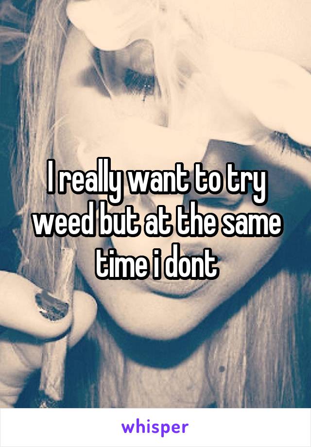 I really want to try weed but at the same time i dont