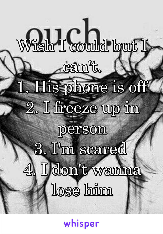 Wish I could but I can't.
1. His phone is off
2. I freeze up in person
3. I'm scared 
4. I don't wanna lose him