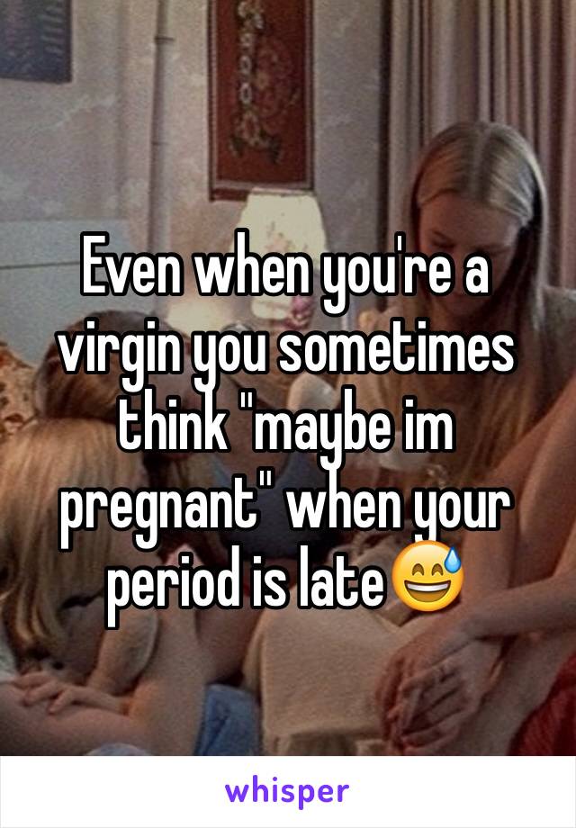 Even when you're a virgin you sometimes think "maybe im pregnant" when your period is late😅