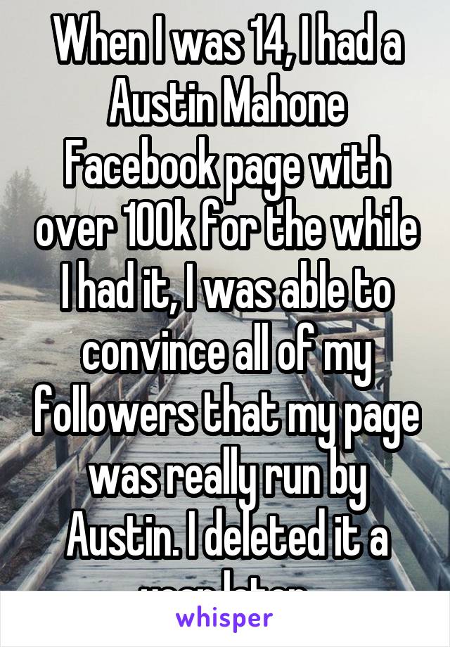 When I was 14, I had a Austin Mahone Facebook page with over 100k for the while I had it, I was able to convince all of my followers that my page was really run by Austin. I deleted it a year later.