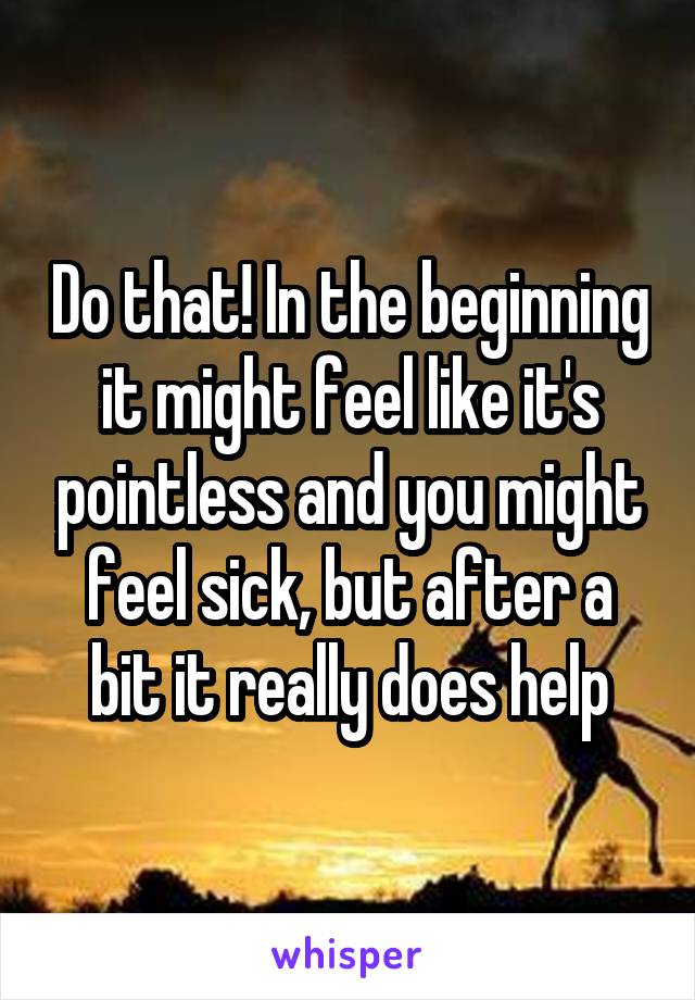 Do that! In the beginning it might feel like it's pointless and you might feel sick, but after a bit it really does help