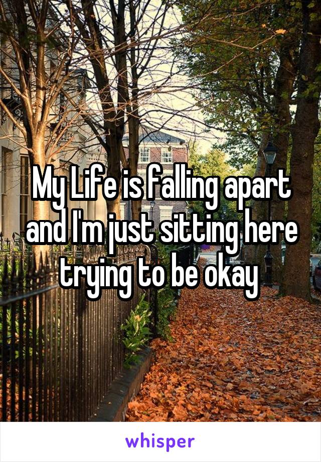 My Life is falling apart and I'm just sitting here trying to be okay 