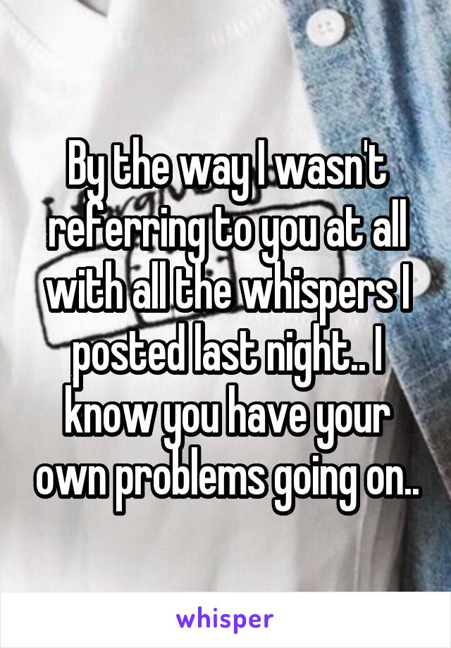 By the way I wasn't referring to you at all with all the whispers I posted last night.. I know you have your own problems going on..