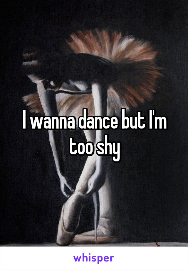 I wanna dance but I'm too shy