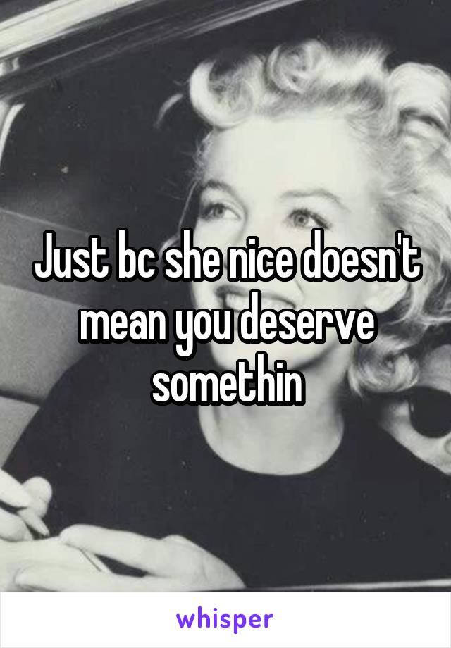 Just bc she nice doesn't mean you deserve somethin