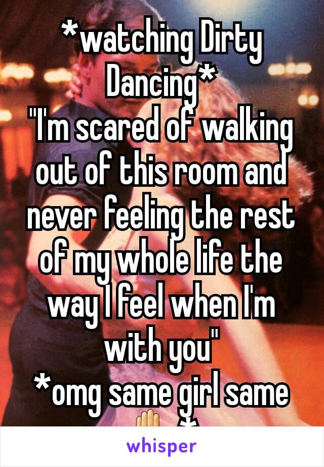 *watching Dirty Dancing*
"I'm scared of walking out of this room and never feeling the rest of my whole life the way I feel when I'm with you"
*omg same girl same✋*