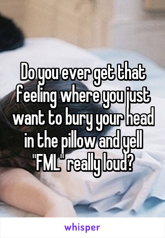 Do you ever get that feeling where you just want to bury your head in the pillow and yell "FML" really loud?