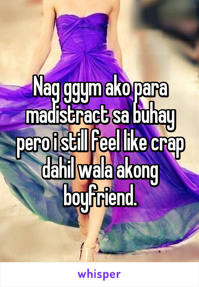 Nag ggym ako para madistract sa buhay pero i still feel like crap dahil wala akong boyfriend.