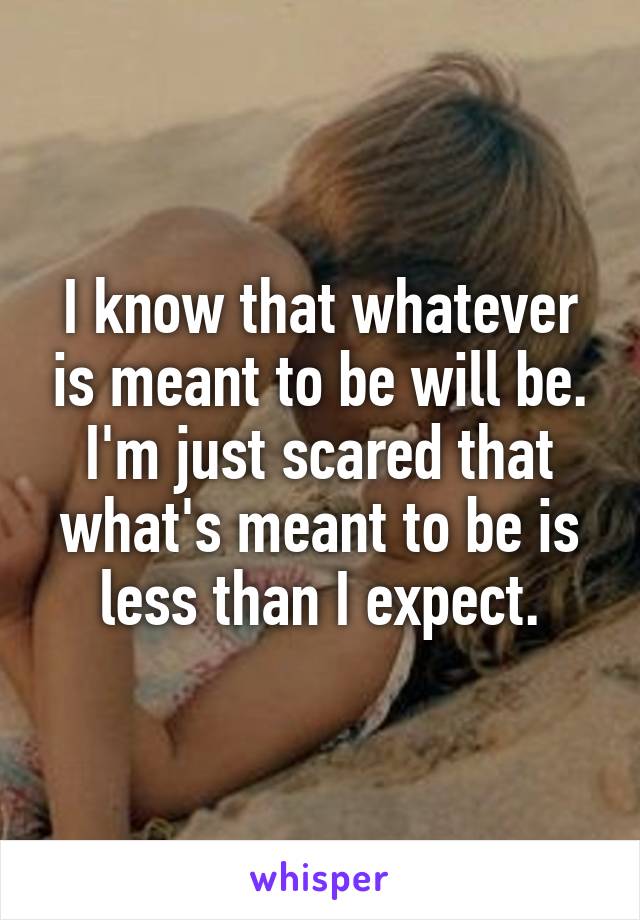 I know that whatever is meant to be will be. I'm just scared that what's meant to be is less than I expect.