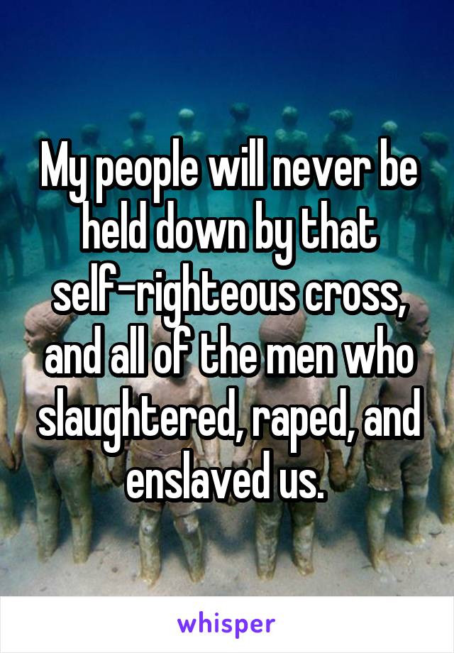 My people will never be held down by that self-righteous cross, and all of the men who slaughtered, raped, and enslaved us. 