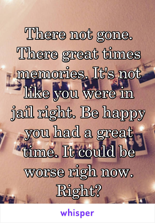 There not gone. There great times memories. It's not like you were in jail right. Be happy you had a great time. It could be worse righ now. Right?