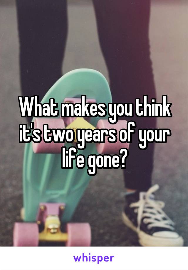 What makes you think it's two years of your life gone?