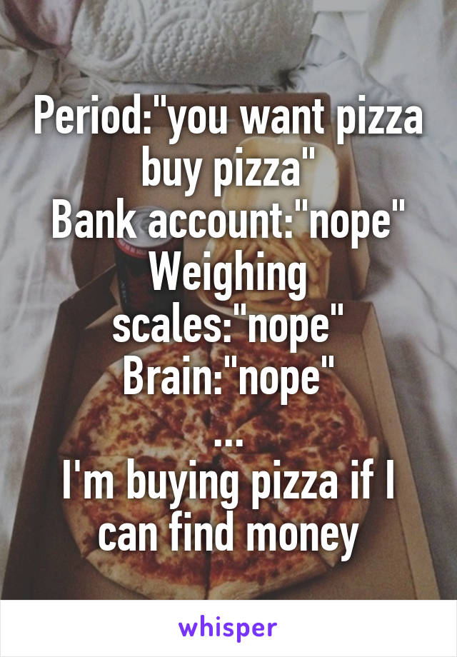 Period:"you want pizza buy pizza"
Bank account:"nope"
Weighing scales:"nope"
Brain:"nope"
...
I'm buying pizza if I can find money