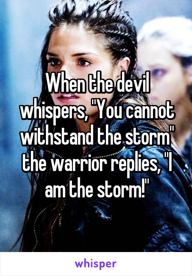 When the devil whispers, "You cannot withstand the storm" the warrior replies, "I am the storm!"