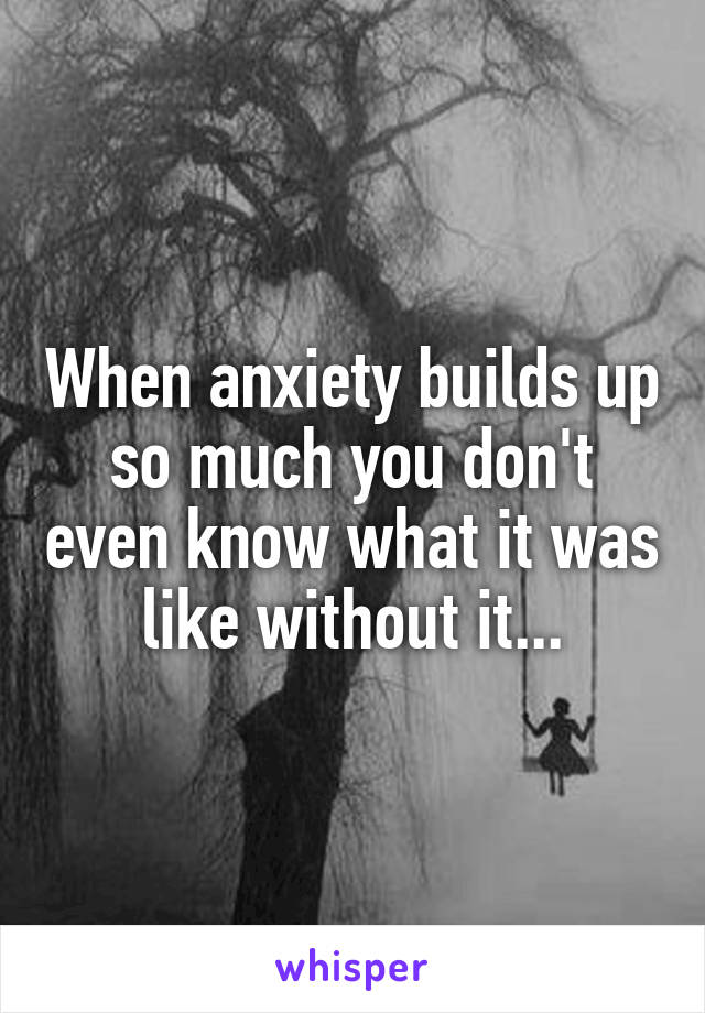 When anxiety builds up so much you don't even know what it was like without it...