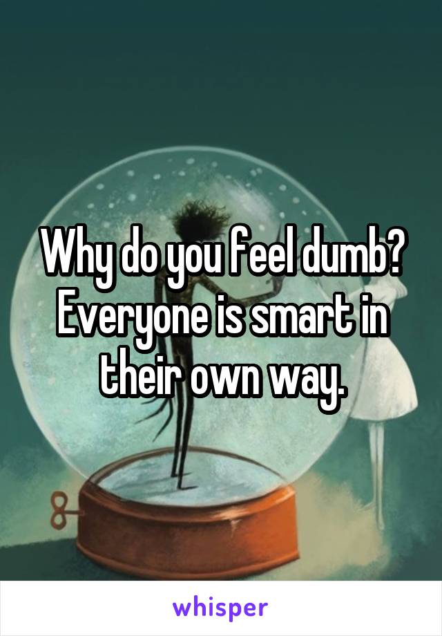 Why do you feel dumb? Everyone is smart in their own way.