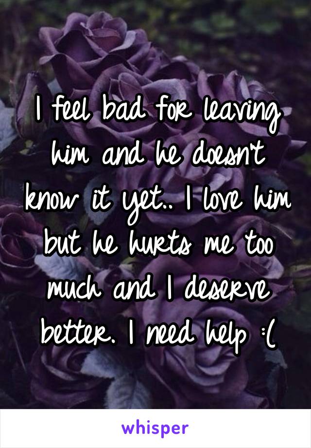 I feel bad for leaving him and he doesn't know it yet.. I love him but he hurts me too much and I deserve better. I need help :(