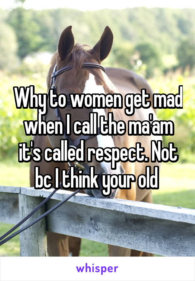 Why to women get mad when I call the ma'am it's called respect. Not bc I think your old 