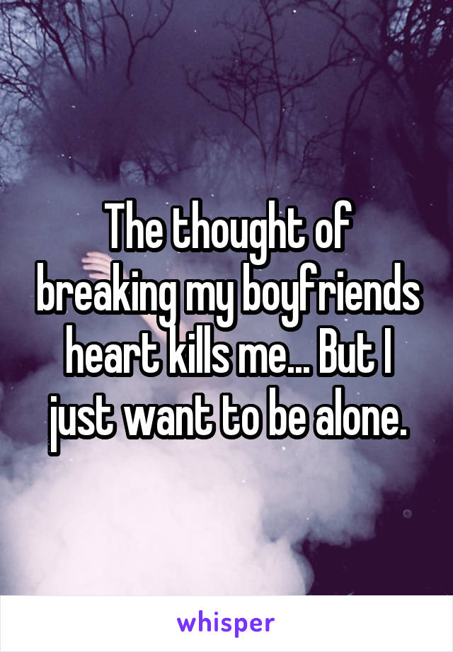 The thought of breaking my boyfriends heart kills me... But I just want to be alone.