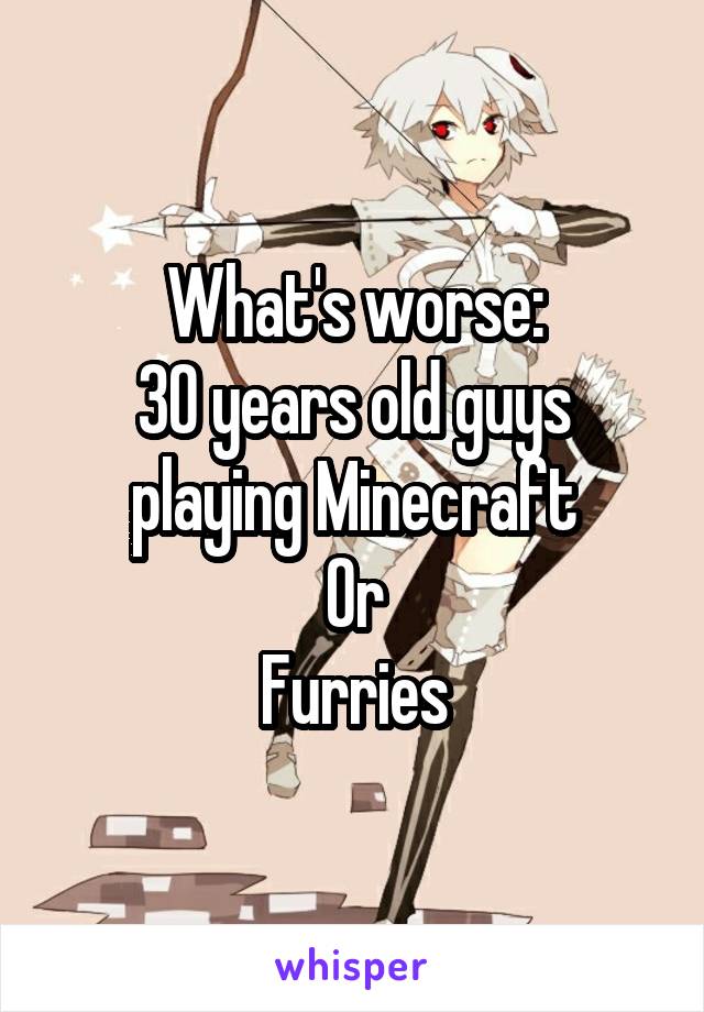 What's worse:
30 years old guys playing Minecraft
Or
Furries