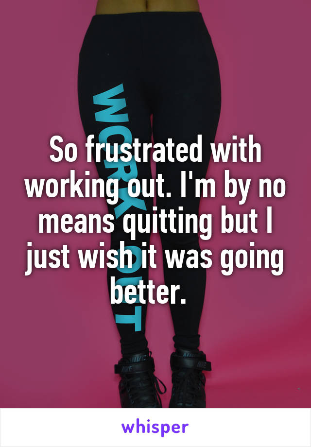 So frustrated with working out. I'm by no means quitting but I just wish it was going better.  