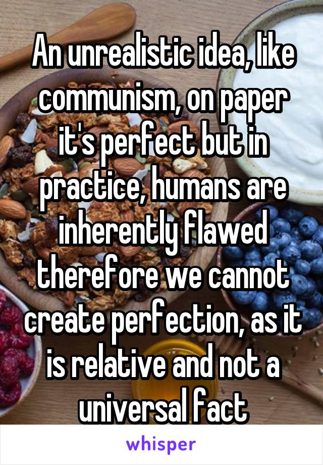 An unrealistic idea, like communism, on paper it's perfect but in practice, humans are inherently flawed therefore we cannot create perfection, as it is relative and not a universal fact