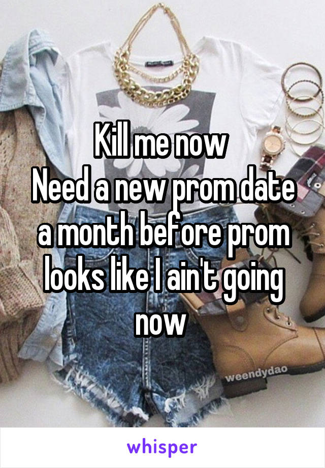 Kill me now 
Need a new prom date a month before prom looks like I ain't going now 