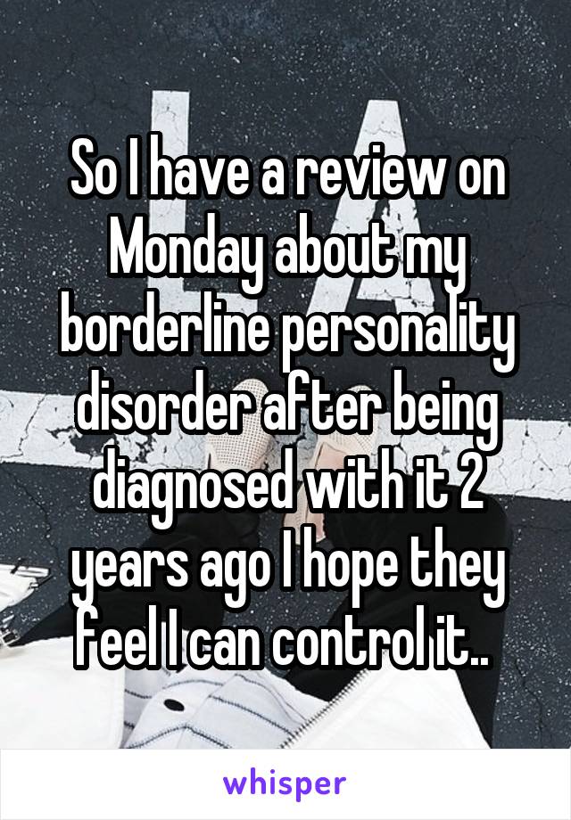 So I have a review on Monday about my borderline personality disorder after being diagnosed with it 2 years ago I hope they feel I can control it.. 