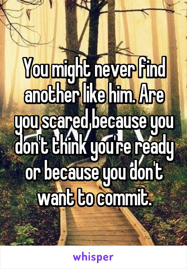 You might never find another like him. Are you scared because you don't think you're ready or because you don't want to commit.