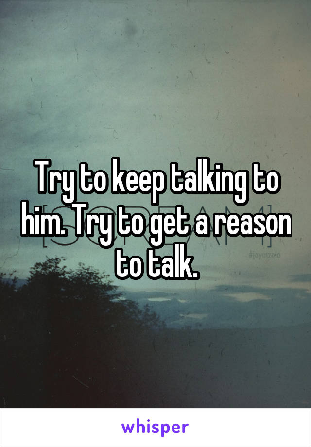 Try to keep talking to him. Try to get a reason to talk.