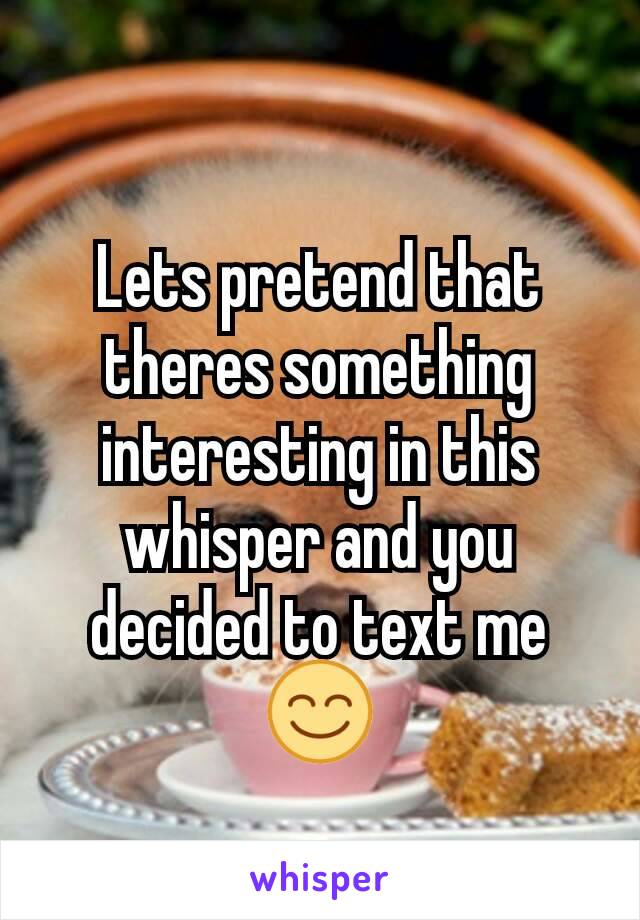 Lets pretend that theres something interesting in this whisper and you decided to text me😊