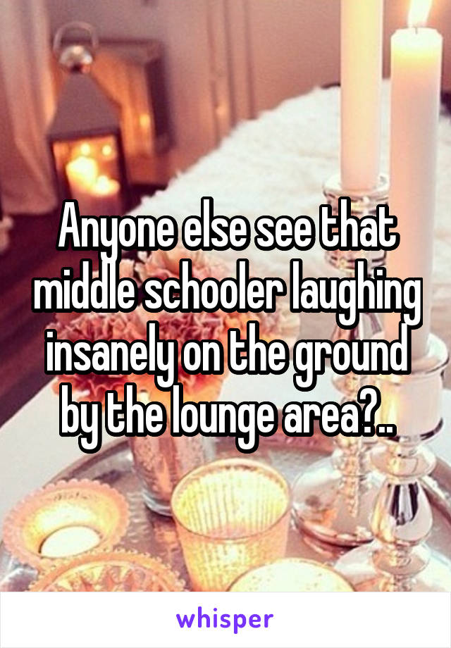 Anyone else see that middle schooler laughing insanely on the ground by the lounge area?..