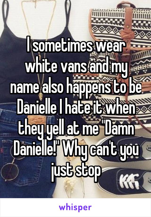 I sometimes wear white vans and my name also happens to be Danielle I hate it when they yell at me "Damn Danielle!" Why can't you just stop