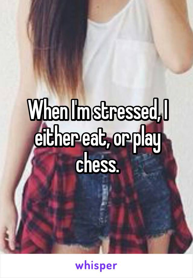 When I'm stressed, I either eat, or play chess.