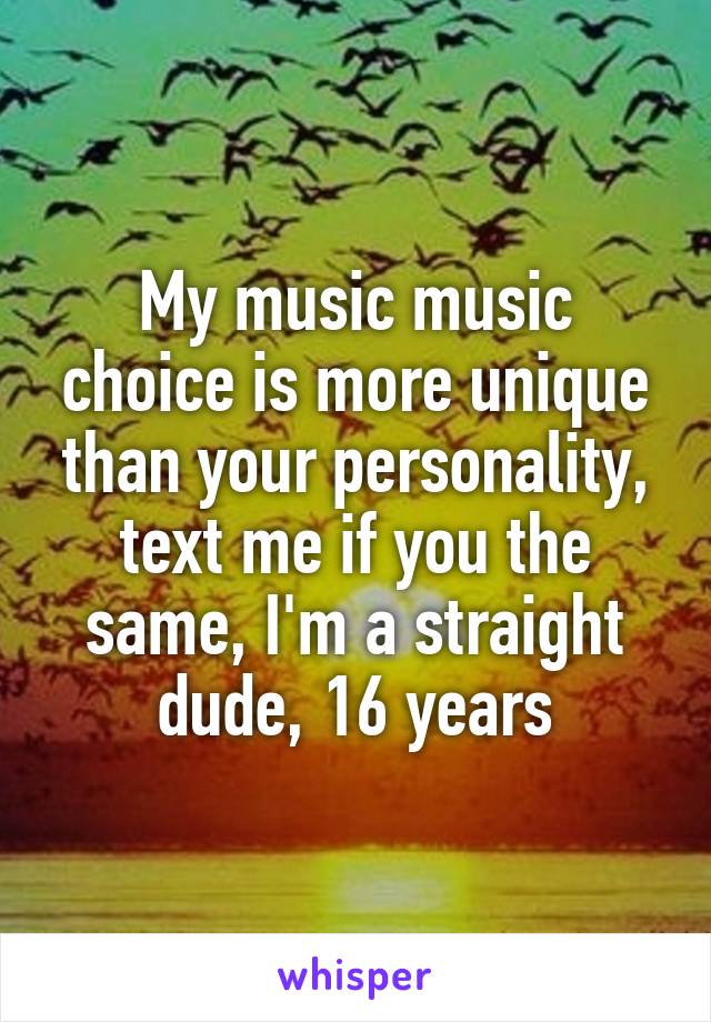 My music music choice is more unique than your personality, text me if you the same, I'm a straight dude, 16 years