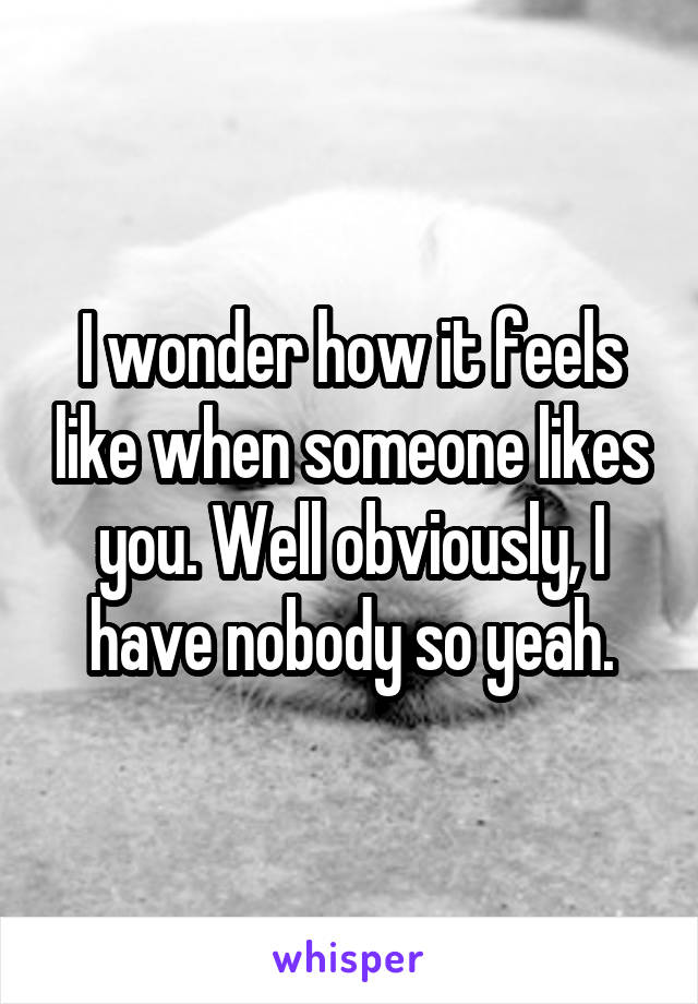 I wonder how it feels like when someone likes you. Well obviously, I have nobody so yeah.