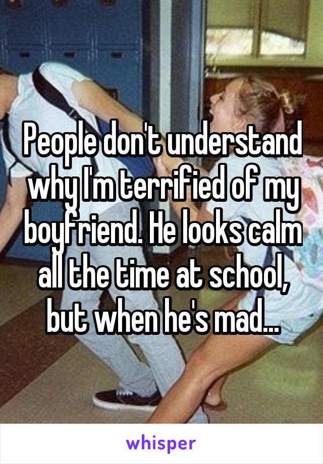 People don't understand why I'm terrified of my boyfriend. He looks calm all the time at school, but when he's mad...