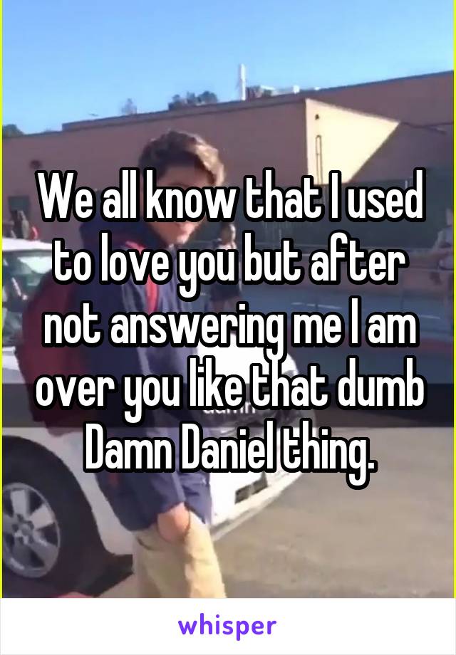 We all know that I used to love you but after not answering me I am over you like that dumb Damn Daniel thing.