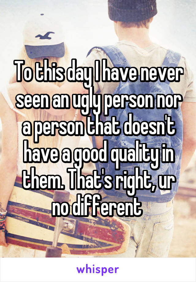 To this day I have never seen an ugly person nor a person that doesn't have a good quality in them. That's right, ur no different 